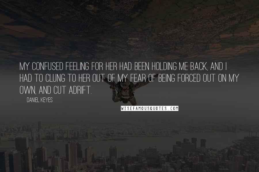 Daniel Keyes Quotes: My confused feeling for her had been holding me back, and I had to clung to her out of my fear of being forced out on my own, and cut adrift.