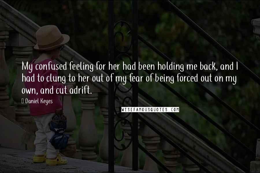 Daniel Keyes Quotes: My confused feeling for her had been holding me back, and I had to clung to her out of my fear of being forced out on my own, and cut adrift.