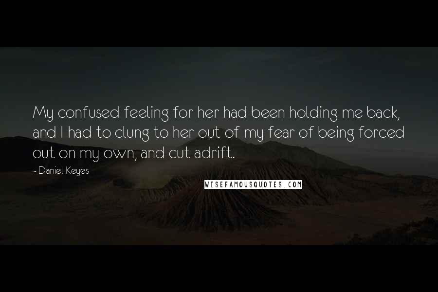 Daniel Keyes Quotes: My confused feeling for her had been holding me back, and I had to clung to her out of my fear of being forced out on my own, and cut adrift.