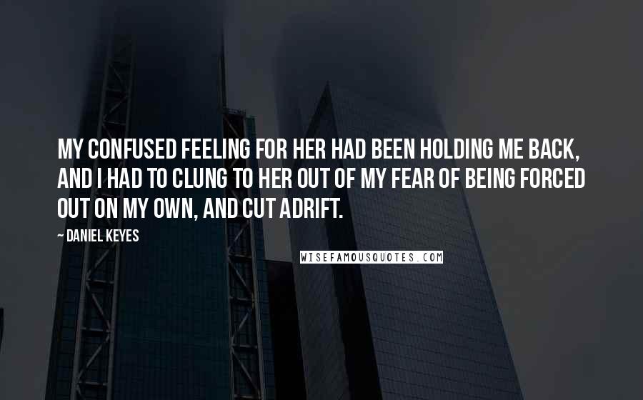 Daniel Keyes Quotes: My confused feeling for her had been holding me back, and I had to clung to her out of my fear of being forced out on my own, and cut adrift.