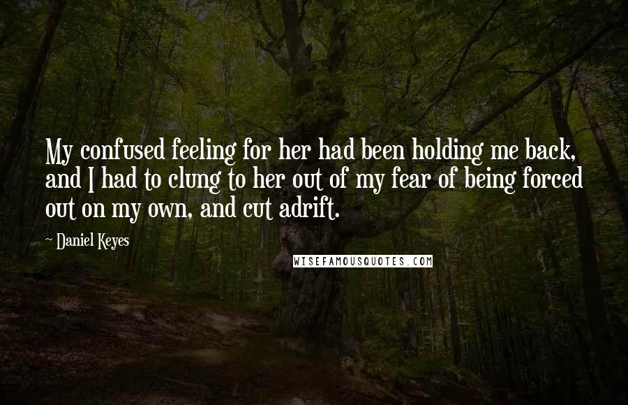 Daniel Keyes Quotes: My confused feeling for her had been holding me back, and I had to clung to her out of my fear of being forced out on my own, and cut adrift.