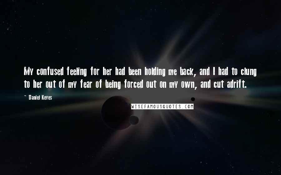 Daniel Keyes Quotes: My confused feeling for her had been holding me back, and I had to clung to her out of my fear of being forced out on my own, and cut adrift.