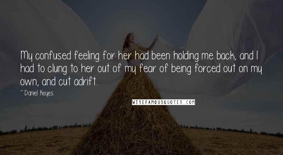 Daniel Keyes Quotes: My confused feeling for her had been holding me back, and I had to clung to her out of my fear of being forced out on my own, and cut adrift.