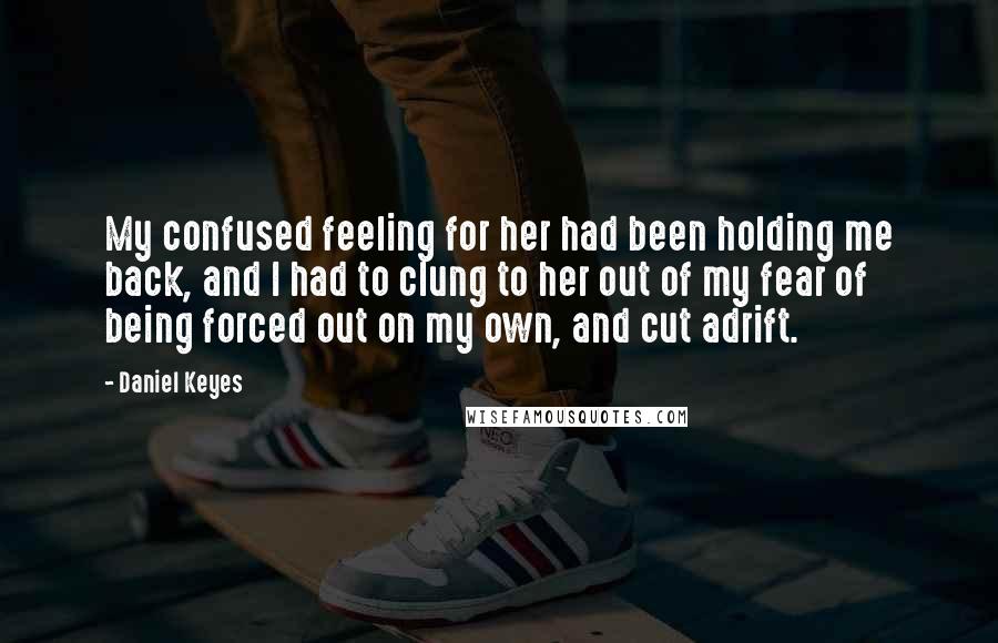Daniel Keyes Quotes: My confused feeling for her had been holding me back, and I had to clung to her out of my fear of being forced out on my own, and cut adrift.