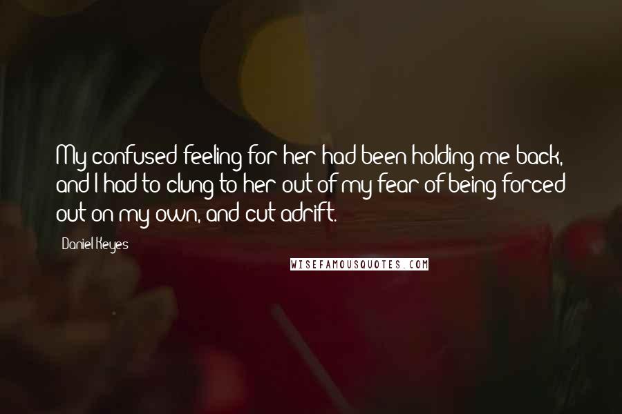 Daniel Keyes Quotes: My confused feeling for her had been holding me back, and I had to clung to her out of my fear of being forced out on my own, and cut adrift.