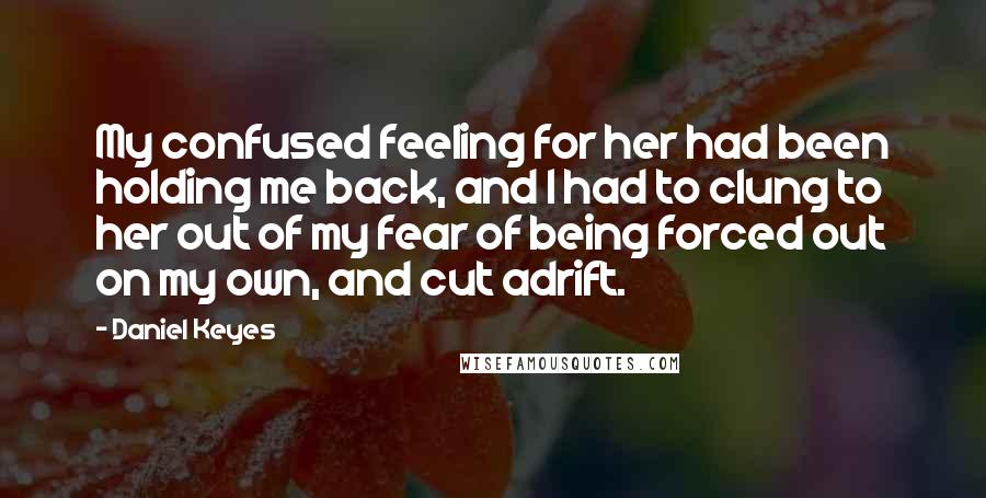 Daniel Keyes Quotes: My confused feeling for her had been holding me back, and I had to clung to her out of my fear of being forced out on my own, and cut adrift.