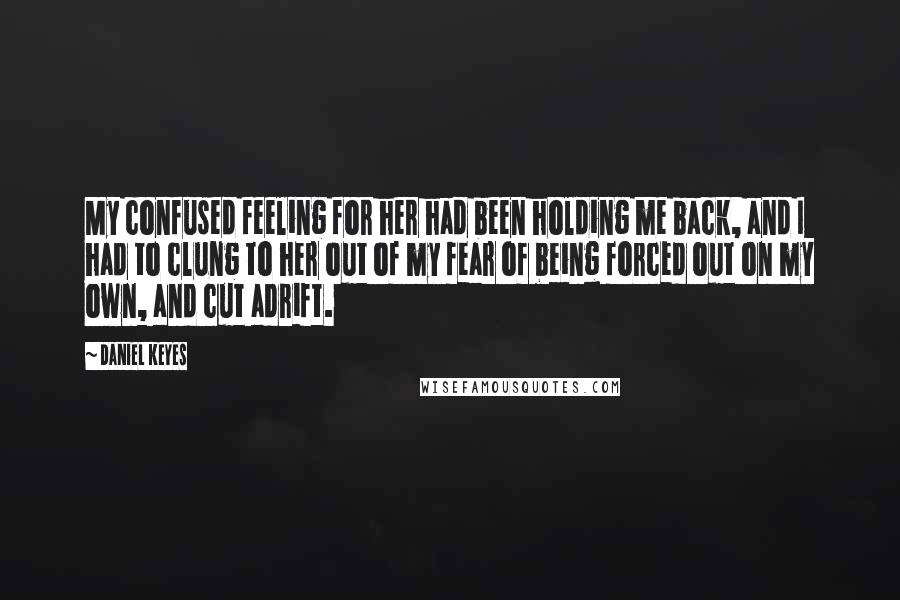 Daniel Keyes Quotes: My confused feeling for her had been holding me back, and I had to clung to her out of my fear of being forced out on my own, and cut adrift.