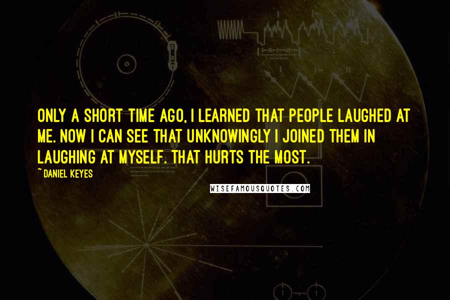 Daniel Keyes Quotes: Only a short time ago, I learned that people laughed at me. Now I can see that unknowingly I joined them in laughing at myself. That hurts the most.