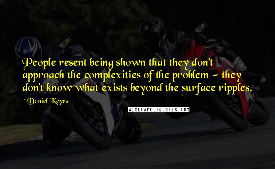 Daniel Keyes Quotes: People resent being shown that they don't approach the complexities of the problem - they don't know what exists beyond the surface ripples.