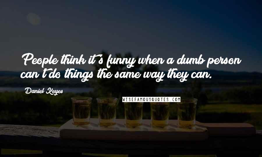 Daniel Keyes Quotes: People think it's funny when a dumb person can't do things the same way they can.