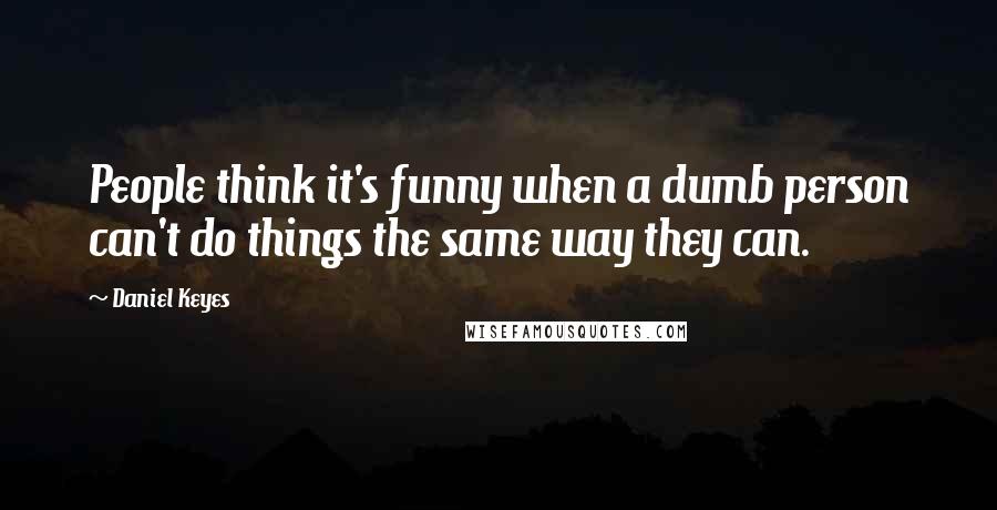 Daniel Keyes Quotes: People think it's funny when a dumb person can't do things the same way they can.