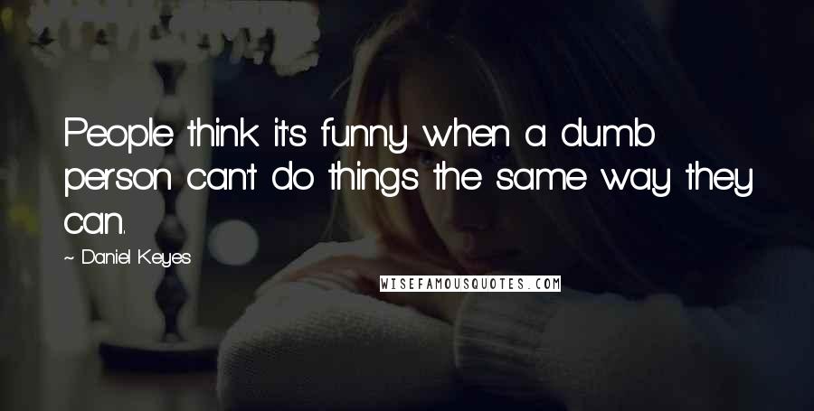 Daniel Keyes Quotes: People think it's funny when a dumb person can't do things the same way they can.