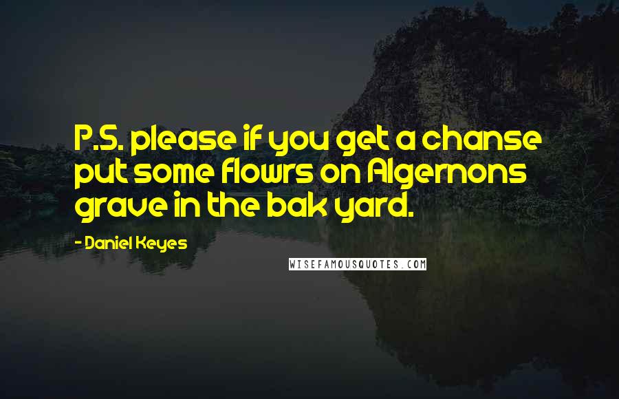 Daniel Keyes Quotes: P.S. please if you get a chanse put some flowrs on Algernons grave in the bak yard.