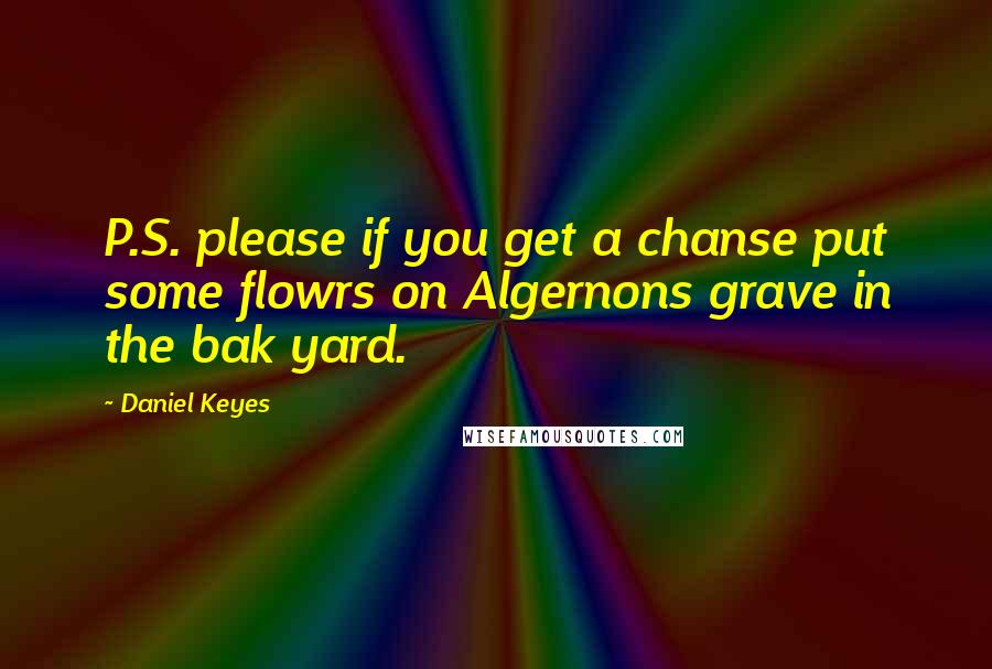 Daniel Keyes Quotes: P.S. please if you get a chanse put some flowrs on Algernons grave in the bak yard.