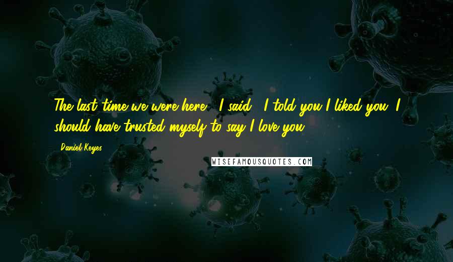 Daniel Keyes Quotes: The last time we were here," I said, "I told you I liked you. I should have trusted myself to say I love you.