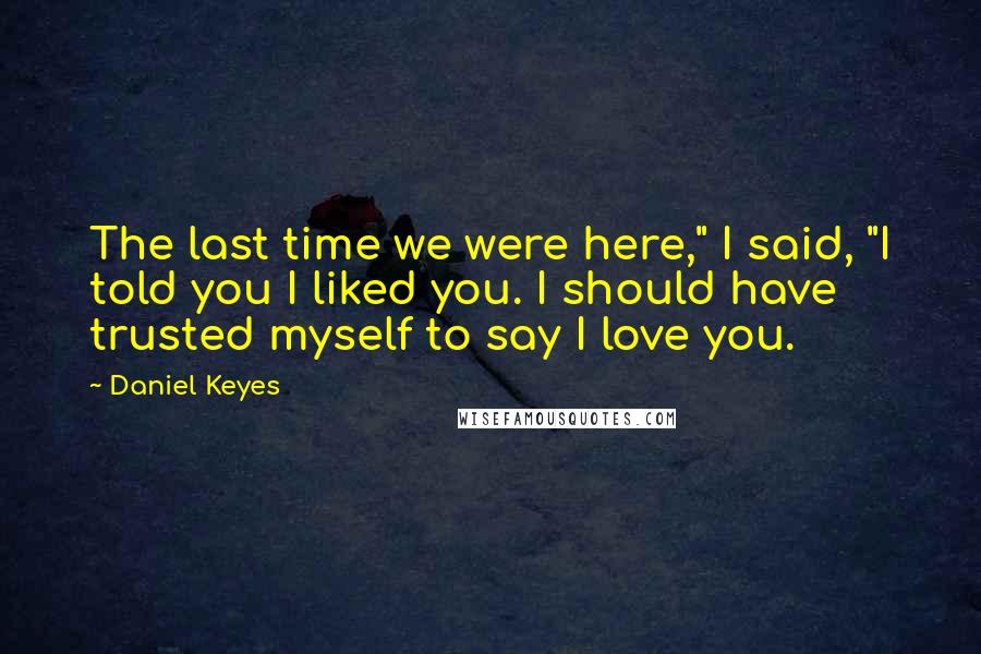 Daniel Keyes Quotes: The last time we were here," I said, "I told you I liked you. I should have trusted myself to say I love you.