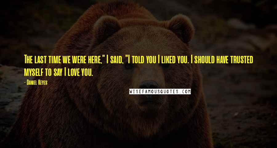 Daniel Keyes Quotes: The last time we were here," I said, "I told you I liked you. I should have trusted myself to say I love you.