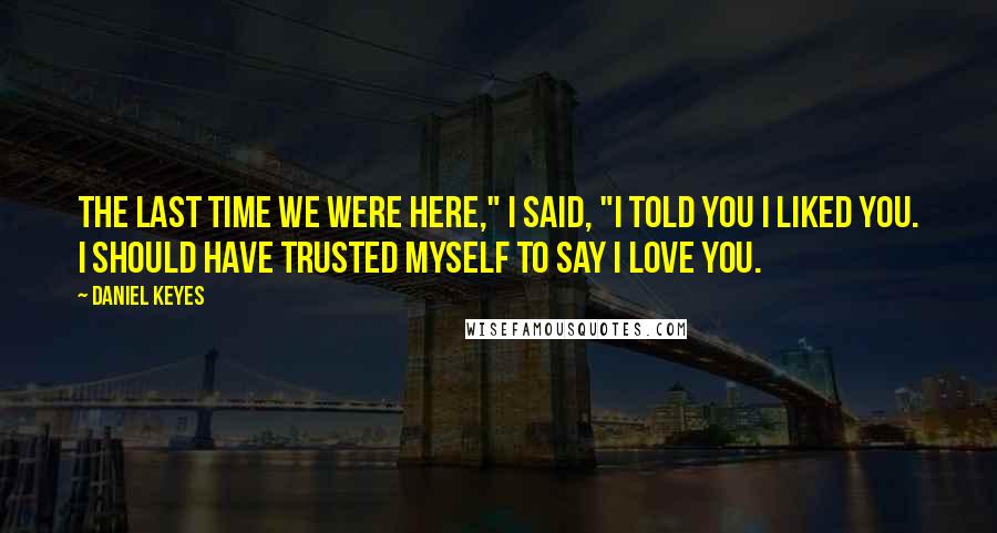 Daniel Keyes Quotes: The last time we were here," I said, "I told you I liked you. I should have trusted myself to say I love you.