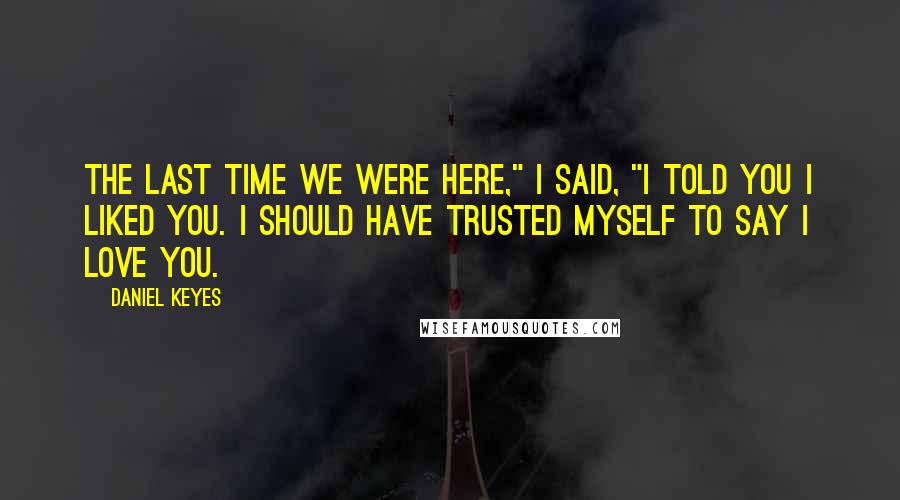 Daniel Keyes Quotes: The last time we were here," I said, "I told you I liked you. I should have trusted myself to say I love you.