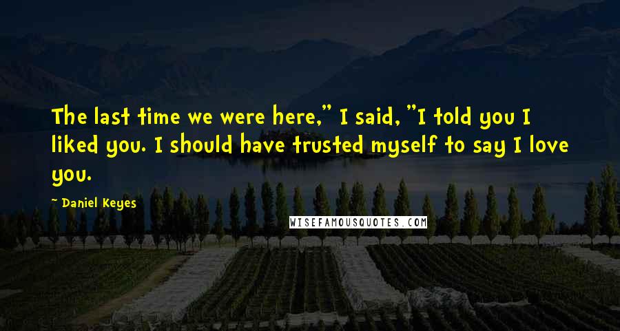 Daniel Keyes Quotes: The last time we were here," I said, "I told you I liked you. I should have trusted myself to say I love you.