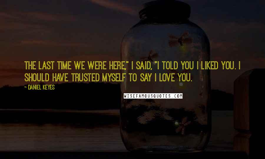 Daniel Keyes Quotes: The last time we were here," I said, "I told you I liked you. I should have trusted myself to say I love you.