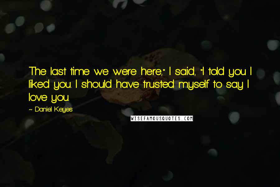 Daniel Keyes Quotes: The last time we were here," I said, "I told you I liked you. I should have trusted myself to say I love you.