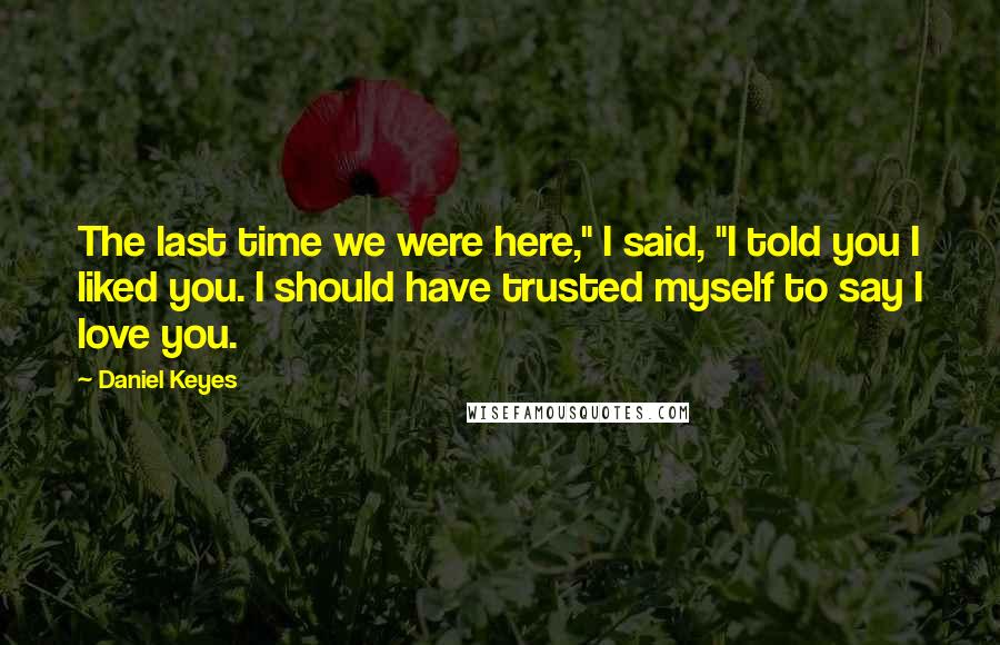 Daniel Keyes Quotes: The last time we were here," I said, "I told you I liked you. I should have trusted myself to say I love you.