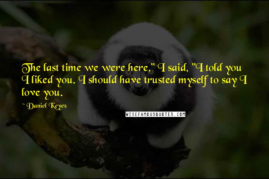 Daniel Keyes Quotes: The last time we were here," I said, "I told you I liked you. I should have trusted myself to say I love you.