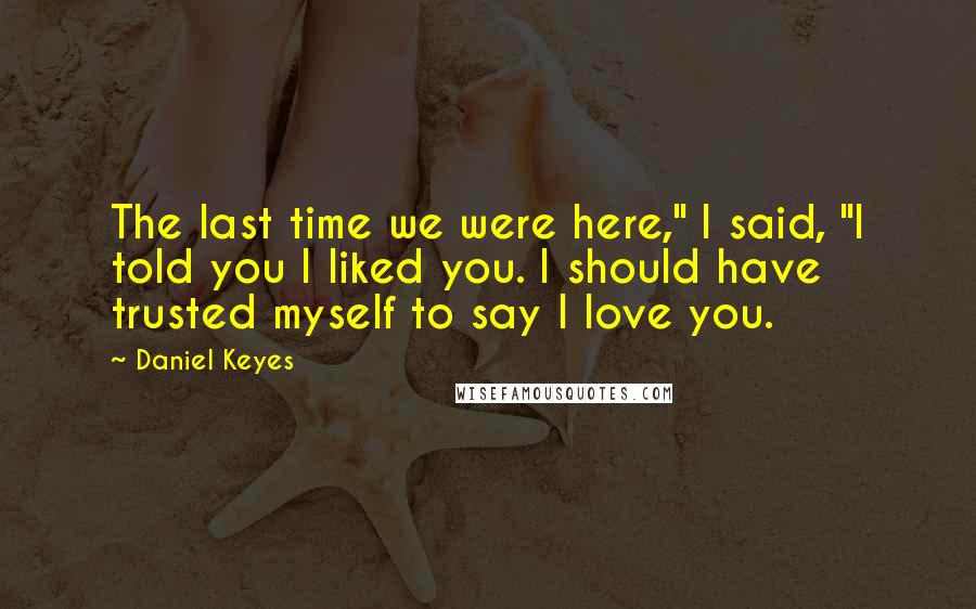 Daniel Keyes Quotes: The last time we were here," I said, "I told you I liked you. I should have trusted myself to say I love you.