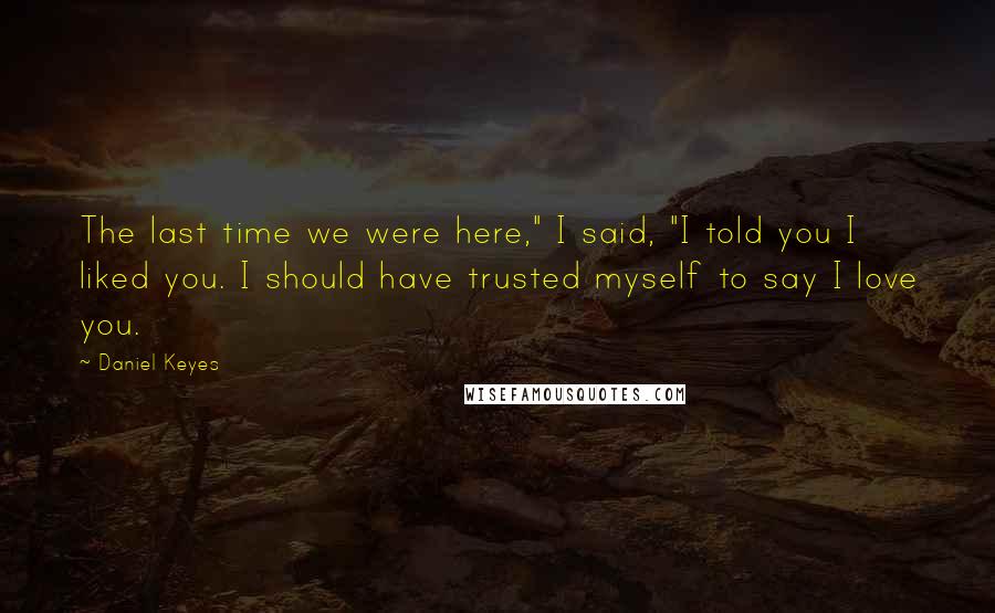 Daniel Keyes Quotes: The last time we were here," I said, "I told you I liked you. I should have trusted myself to say I love you.