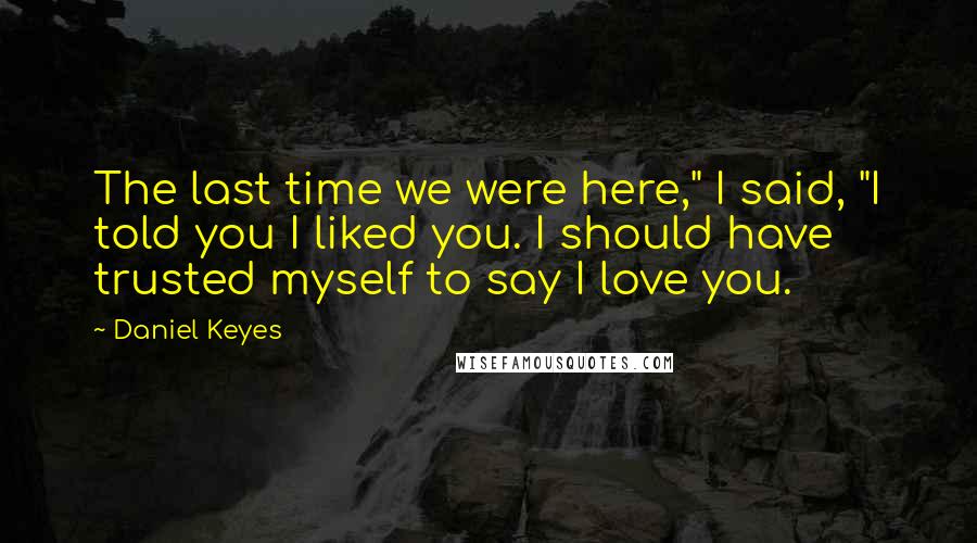 Daniel Keyes Quotes: The last time we were here," I said, "I told you I liked you. I should have trusted myself to say I love you.