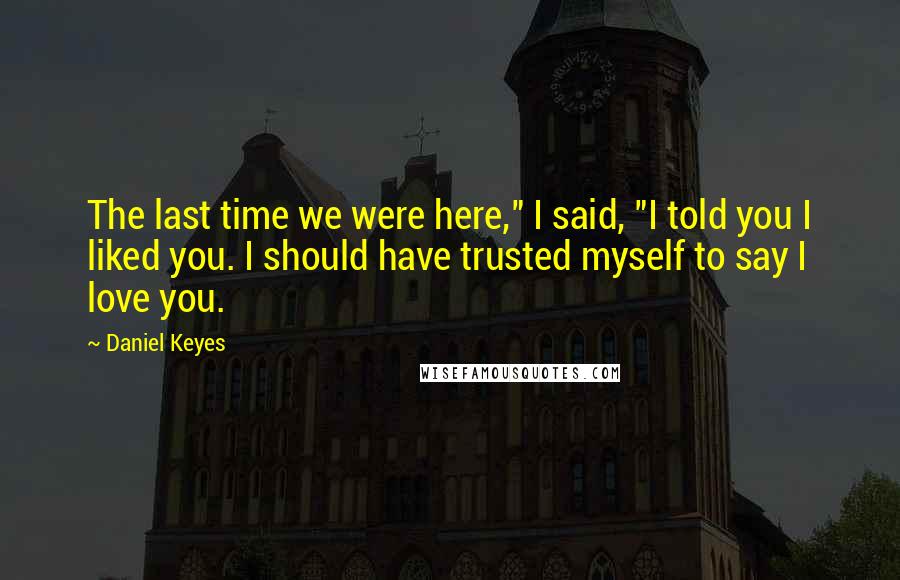 Daniel Keyes Quotes: The last time we were here," I said, "I told you I liked you. I should have trusted myself to say I love you.