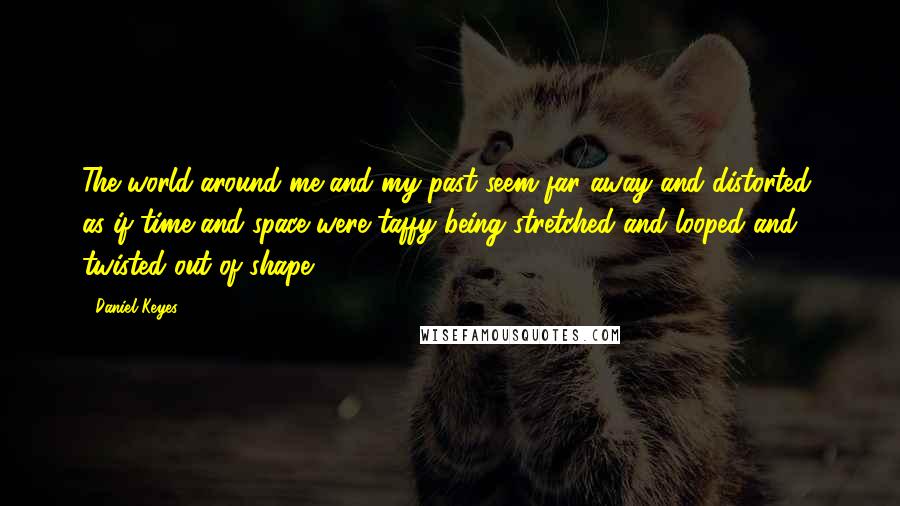 Daniel Keyes Quotes: The world around me and my past seem far away and distorted, as if time and space were taffy being stretched and looped and twisted out of shape.