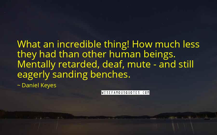 Daniel Keyes Quotes: What an incredible thing! How much less they had than other human beings. Mentally retarded, deaf, mute - and still eagerly sanding benches.
