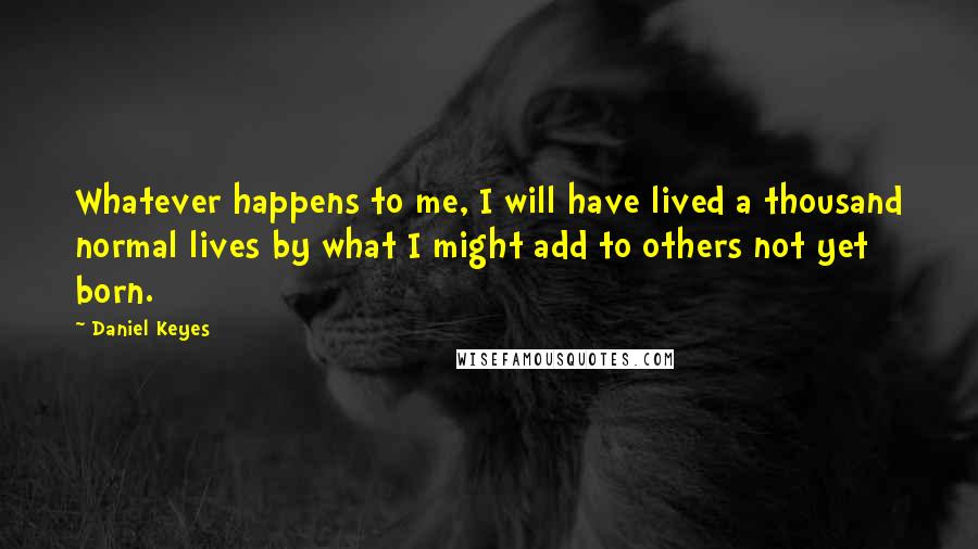 Daniel Keyes Quotes: Whatever happens to me, I will have lived a thousand normal lives by what I might add to others not yet born.