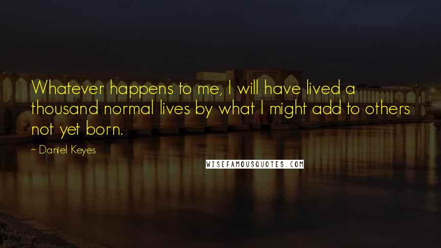 Daniel Keyes Quotes: Whatever happens to me, I will have lived a thousand normal lives by what I might add to others not yet born.