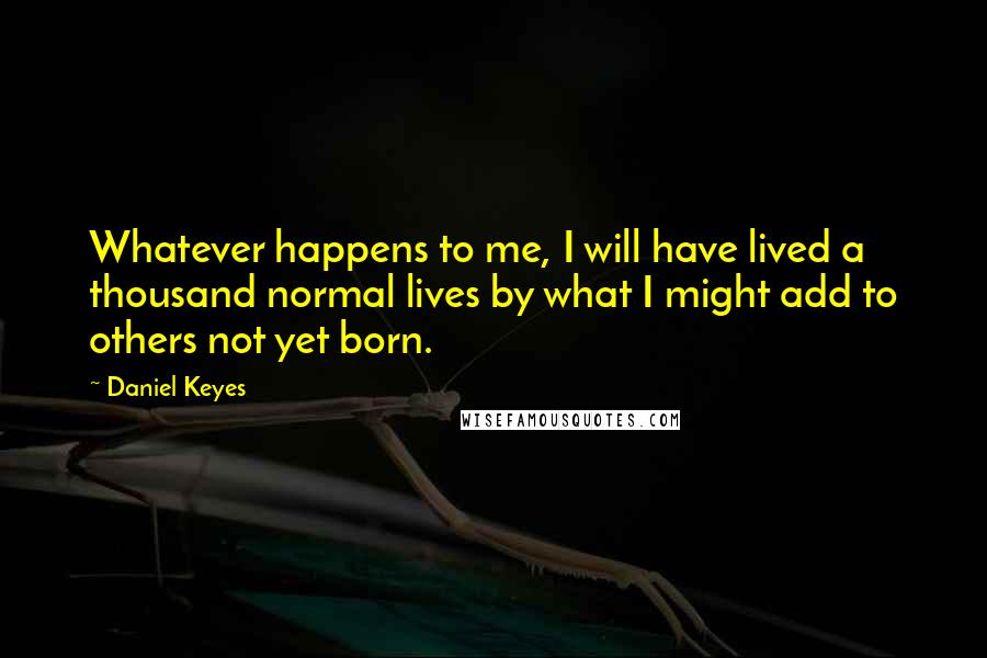Daniel Keyes Quotes: Whatever happens to me, I will have lived a thousand normal lives by what I might add to others not yet born.
