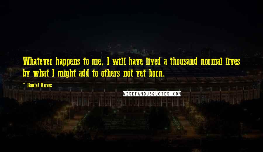 Daniel Keyes Quotes: Whatever happens to me, I will have lived a thousand normal lives by what I might add to others not yet born.