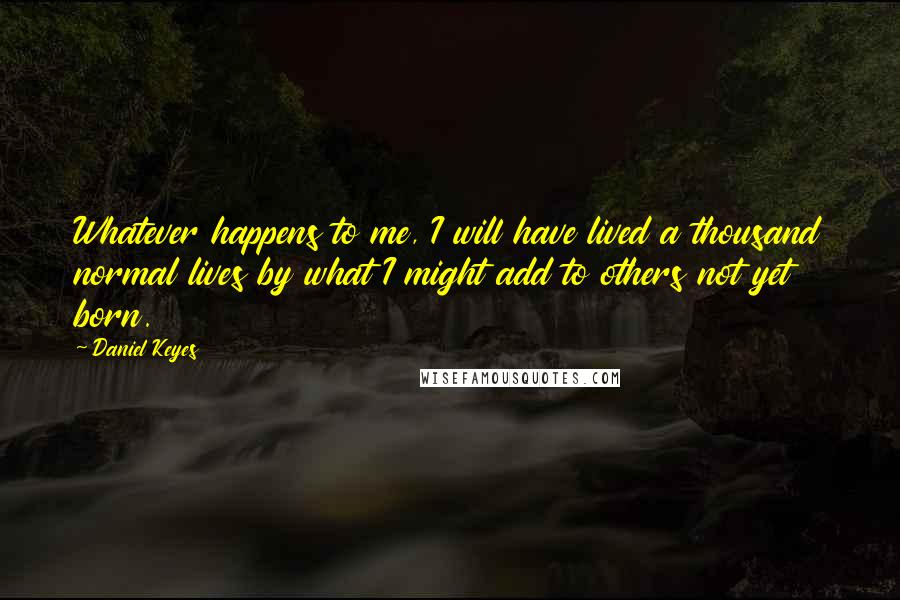 Daniel Keyes Quotes: Whatever happens to me, I will have lived a thousand normal lives by what I might add to others not yet born.