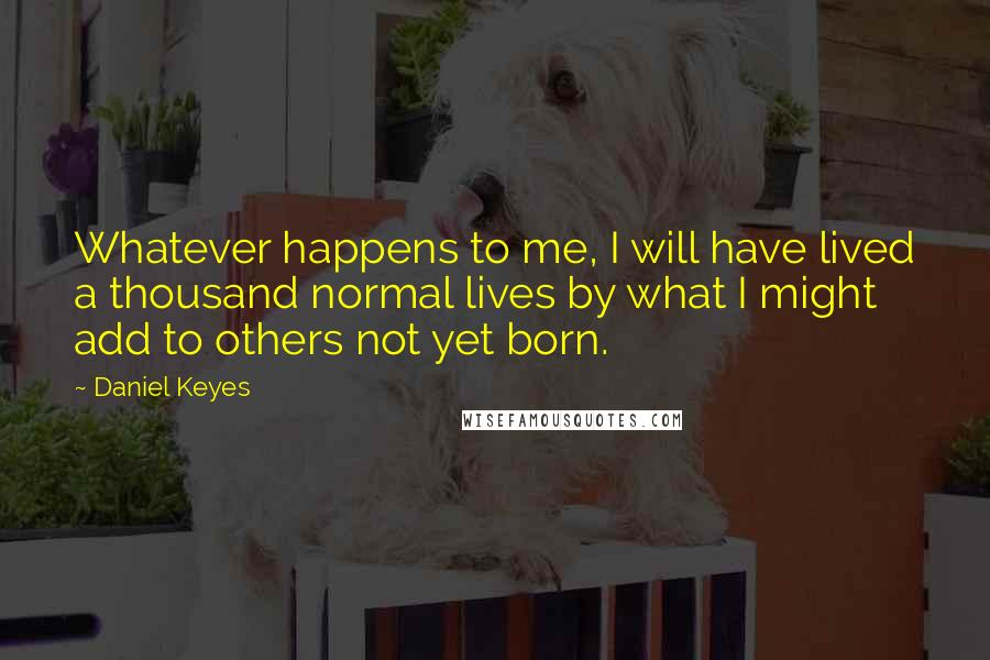 Daniel Keyes Quotes: Whatever happens to me, I will have lived a thousand normal lives by what I might add to others not yet born.
