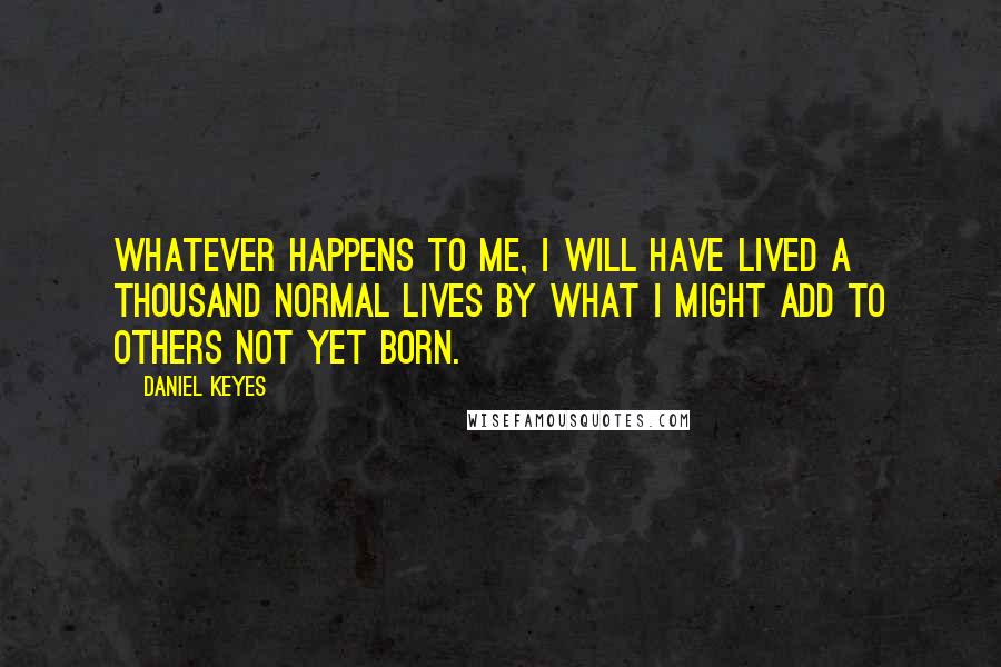 Daniel Keyes Quotes: Whatever happens to me, I will have lived a thousand normal lives by what I might add to others not yet born.