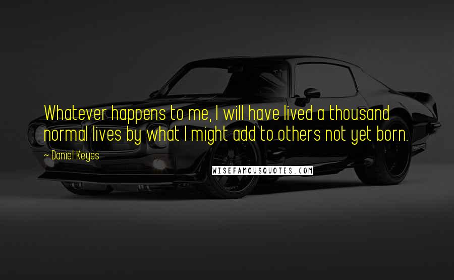 Daniel Keyes Quotes: Whatever happens to me, I will have lived a thousand normal lives by what I might add to others not yet born.