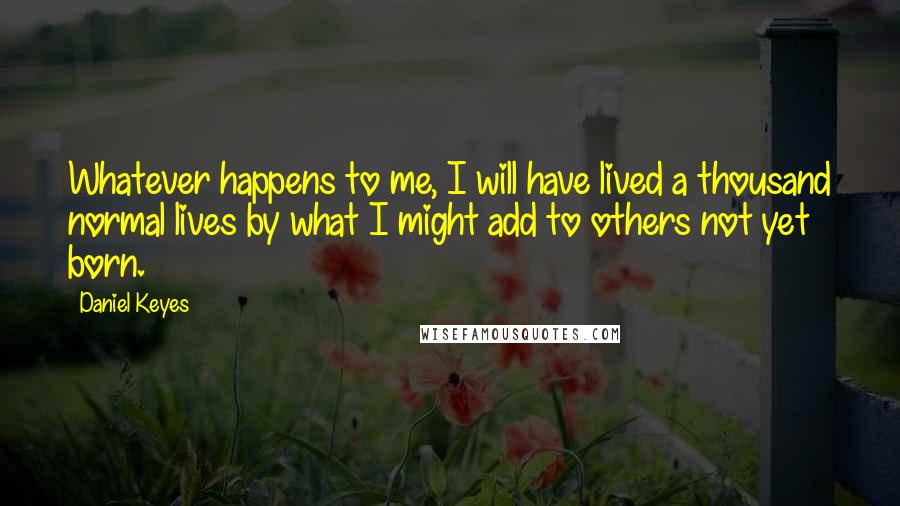 Daniel Keyes Quotes: Whatever happens to me, I will have lived a thousand normal lives by what I might add to others not yet born.