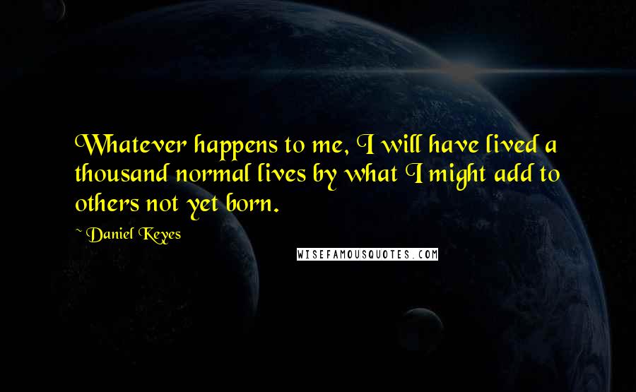 Daniel Keyes Quotes: Whatever happens to me, I will have lived a thousand normal lives by what I might add to others not yet born.