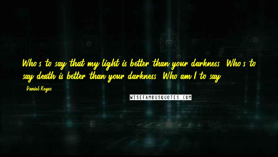 Daniel Keyes Quotes: Who's to say that my light is better than your darkness? Who's to say death is better than your darkness? Who am I to say?