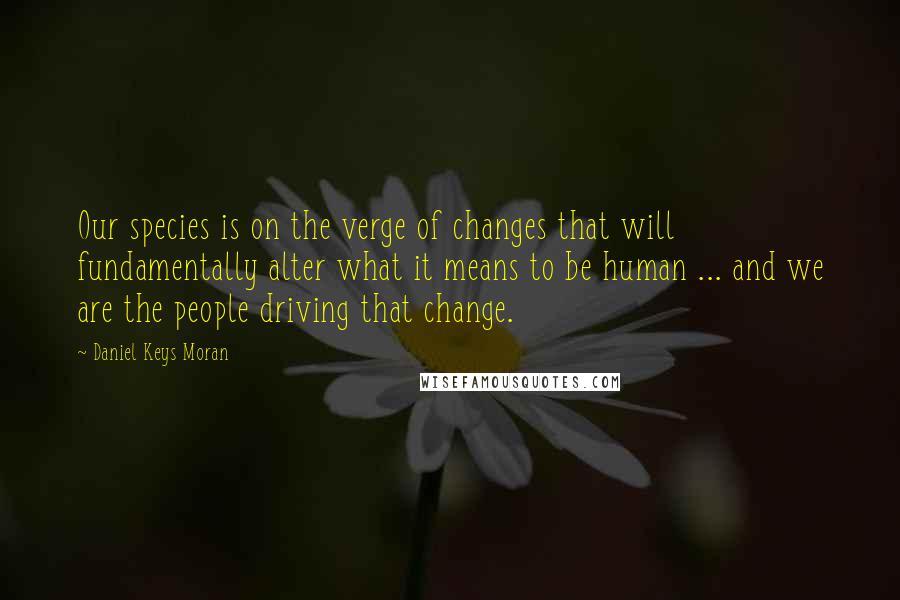 Daniel Keys Moran Quotes: Our species is on the verge of changes that will fundamentally alter what it means to be human ... and we are the people driving that change.