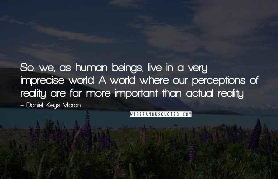 Daniel Keys Moran Quotes: So, we, as human beings, live in a very imprecise world. A world where our perceptions of reality are far more important than actual reality.