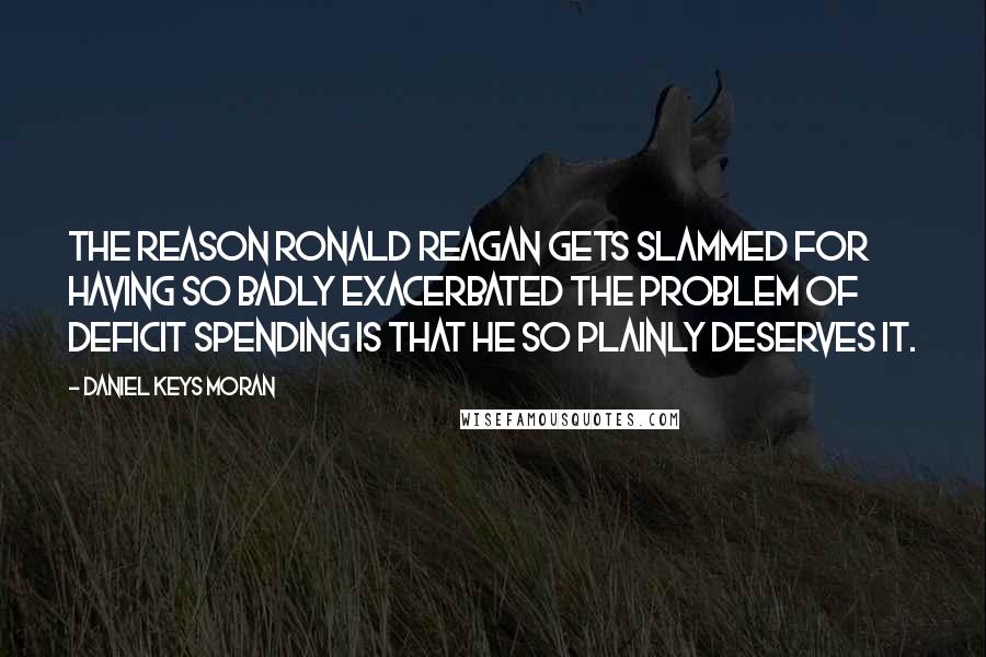 Daniel Keys Moran Quotes: The reason Ronald Reagan gets slammed for having so badly exacerbated the problem of deficit spending is that he so plainly deserves it.