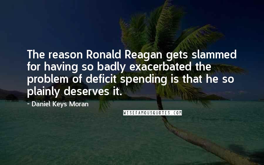 Daniel Keys Moran Quotes: The reason Ronald Reagan gets slammed for having so badly exacerbated the problem of deficit spending is that he so plainly deserves it.