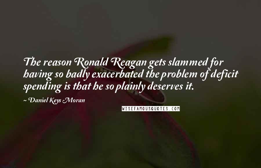 Daniel Keys Moran Quotes: The reason Ronald Reagan gets slammed for having so badly exacerbated the problem of deficit spending is that he so plainly deserves it.